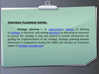 STRATEGIC PLANNING DEFINE -
Strategic planning is an organization's process of defining
its strategy, or direction, and making decisions on allocating its resources
to pursue this strategy. It may also extend to control mechanisms for
guiding the implementation of the strategy. Strategic planning became
prominent in corporations during the 1960s and remains an important
aspect of strategic management.
 