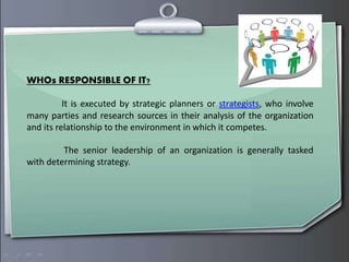 WHOs RESPONSIBLE OF IT?
It is executed by strategic planners or strategists, who involve
many parties and research sources in their analysis of the organization
and its relationship to the environment in which it competes.
The senior leadership of an organization is generally tasked
with determining strategy.
 