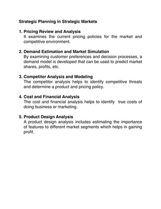 Strategic Planning in Strategic Markets
1. Pricing Review and Analysis 
It examines the current pricing policies for the market and
competitive environment.
2. Demand Estimation and Market Simulation 
By examining customer preferences and decision processes, a
demand model is developed that can be used to predict market
shares, proﬁts, etc.
3. Competitor Analysis and Modeling 
The competitor analysis helps to identify competitive threats
and determine a product and pricing policy.
4. Cost and Financial Analysis 
The cost and ﬁnancial analysis helps to identify true costs of
doing business or marketing.
5. Product Design Analysis 
A product design analysis includes estimating the importance
of features to different market segments which helps in gaining
proﬁt.
 