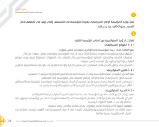 ‫اإلستراتيجي‬ ‫التخطيط‬ ‫عملية‬ ‫حول‬ ‫مقدمة‬
‫األول‬ ‫الفصل‬
‫الخيرية‬ ‫السبيعي‬ ‫إبراهيم‬ ‫وعبدالله‬ ‫محمد‬ ‫مؤسسة‬29
:‫االستراتيجي‬ ‫الموقع‬ 1 - 2
‫سنوات‬ ‫خمس‬ ‫بعد‬ ‫اليها‬ ‫الوصول‬ ‫في‬ ‫المؤسسة‬ ‫ترغب‬ ‫التي‬ ‫المكانة‬ ‫هو‬
‫اآلن‬ ‫من‬ ‫سنوات‬ ‫خمس‬ ‫بعد‬ ‫عليها‬ ‫المؤسسة‬ ‫نرى‬ ‫أن‬ ‫نرغب‬ ‫التي‬ ‫للمكانة‬ ‫طموحة‬ ‫مستقبلية‬ ‫صورة‬ ‫تشكيل‬ -
‫موقع‬ ‫رسم‬ ‫لتجنب‬ )‫السابقة‬ ‫التحليالت‬ ‫على‬ ‫اإلطالع‬ ‫خالل‬ ‫(من‬ ‫للمؤسسة‬ ‫الحالية‬ ‫واإلمكانات‬ ‫القدرات‬ ‫إستدراك‬ -
‫سنوات‬ ‫خمس‬ ‫بعد‬ ‫اليه‬ ‫الوصول‬ ‫اليمكن‬ ‫استراتيجي‬
‫المقترح‬ ‫الموقع‬ ‫على‬ )‫اإلدارة‬ ‫وأعضاء‬ ‫العليا‬ ‫واإلدارة‬ ‫اإلدارة‬ ‫مجلس‬ ‫(من‬ ‫المشاركين‬ ‫ثلثي‬ ‫من‬ ‫أكثر‬ ‫توافق‬ ‫على‬ ‫الحصول‬ -
:‫االستراتيجي‬ ‫الدور‬ 2 - 2
‫المنشود‬ ‫االستراتيجي‬ ‫الموقع‬ ‫تحقيق‬ ‫في‬ ‫سيساعدها‬ ‫والذي‬ ‫المؤسسة‬ ‫لعمل‬ ‫الرئيسي‬ ‫المحور‬ ‫هو‬
‫المستقبل‬ ‫في‬ ‫المؤسسة‬ ‫عمل‬ ‫لطبيعة‬ ‫الجامع‬ ‫اإلطار‬ ‫بمثابة‬ ‫االستراتيجي‬ ‫الدور‬ ‫تصميم‬ -
‫المستقبل‬ ‫في‬ ‫بتنفيذها‬ ‫المؤسسة‬ ‫ستقوم‬ ‫فرعية‬ ‫أعمال‬ ‫أو‬ ‫المحاور‬ ‫من‬ ‫كمجموعة‬ ‫االستراتيجي‬ ‫الدور‬ ‫طرح‬ ‫تجنب‬ -
‫بتنفيذها‬ ‫المؤسسة‬ ‫ستقوم‬ ‫التي‬ ‫الرئيسية‬ ‫لألعمال‬ ‫االستراتيجي‬ ‫الدور‬ ‫شمول‬ ‫من‬ ‫التأكد‬ -
:‫االستراتيجية‬ ‫الميزة‬ 3 - 2
‫وإقتدار‬ ‫بكفاءة‬ ‫االستراتيجي‬ ‫الدور‬ ‫لتنفيذ‬ ‫بناءها‬ ‫على‬ ‫المؤسسة‬ ‫ستعمل‬ ‫التي‬ ‫التميز‬ ‫جوانب‬ ‫هي‬
‫في‬ ‫مرموق‬ ‫رئيسي‬ ‫مرجع‬ ‫تجعلها‬ ‫بصورة‬ ‫إكتسابها‬ ‫على‬ ‫المؤسسة‬ ‫ستعمل‬ ‫التي‬ ‫النوعية‬ ‫الجوانب‬ ‫على‬ ‫التركيز‬ -
‫الرئيسية‬ ‫األطراف‬ ‫كافة‬ ‫لدى‬ ‫الجوانب‬ ‫تلك‬
‫تطويره‬ ‫على‬ ‫والعمل‬ ‫قياسه‬ ‫يمكن‬ ‫ملموس‬ ‫كعنصر‬ ‫االستراتيجية‬ ‫الميزة‬ ‫تصميم‬ -
‫تلك‬ ‫صناعة‬ ‫ليتسنى‬ ‫أقصى‬ ‫بحد‬ ‫استراتيجية‬ ‫مزايا‬ 3 ‫إلى‬ 1 ‫بأهم‬ ‫واإلكتفاء‬ ‫االستراتيجية‬ ‫المزايا‬ ‫من‬ ‫اإلكثار‬ ‫تجنب‬ -
‫متألقة‬ ‫بصورة‬ ‫االستراتيجية‬ ‫المزايا‬
2
:‫التالية‬ ‫الرئيسية‬ ‫العناصر‬ ‫من‬ ‫االستراتيجية‬ ‫الرؤية‬ ‫تتشكل‬
1
‫خالل‬ ‫تحقيقها‬ ‫في‬ ‫ترغب‬ ‫والتي‬ ‫المستقبل‬ ‫في‬ ‫المؤسسة‬ ‫لهوية‬ ‫االستراتيجي‬ ‫اإلطار‬ ‫المؤسسة‬ ‫رؤية‬ ‫تمثل‬
. ‫الله‬ ‫بإذن‬ ‫القادمة‬ ‫سنوات‬ ‫الخمس‬
���� 2.indd 29 5/9/16 10:53 AM
 