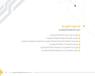 ‫الخيرية‬ ‫السبيعي‬ ‫إبراهيم‬ ‫وعبدالله‬ ‫محمد‬ ‫مؤسسة‬3 ‫الخيرية‬ ‫السبيعي‬ ‫إبراهيم‬ ‫وعبدالله‬ ‫محمد‬ ‫مؤسسة‬3
‫الرئيسية‬ ‫المحتويات‬
‫االستراتيجي‬ ‫التخطيط‬ ‫لدليل‬
‫االستراتيجي‬ ‫التخطيط‬ ‫عملية‬ ‫حول‬ ‫مقدمة‬
‫االستراتيجي‬ ‫التخطيط‬ ‫لعملية‬ ‫الرئيسية‬ ‫المراحل‬
‫االستراتيجي‬ ‫التخطيط‬ ‫لمراحل‬ ‫تبعا‬ ‫االستراتيجي‬ ‫التخطيط‬ ‫ألعمال‬ ‫المنظمة‬ ‫السياسات‬
‫االستراتيجية‬ ‫الخطط‬ ‫ألداء‬ ‫المتابعة‬ ‫هيكلية‬
‫االستراتيجية‬ ‫الخطط‬ ‫ومتابعة‬ ‫إلعداد‬ ‫المنظمة‬ ‫اإلجراءات‬
‫االستراتيجية‬ ‫الخطط‬ ‫ومتابعة‬ ‫إلعداد‬ ‫المنظمة‬ ‫النماذج‬
‫الخيرية‬ ‫السبيعي‬ ‫إبراهيم‬ ‫وعبدالله‬ ‫محمد‬ ‫مؤسسة‬3
���� 2.indd 3 5/9/16 10:53 AM
 