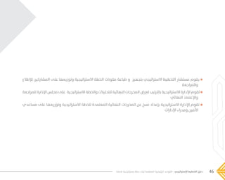 46‫فاعلة‬ ‫إستراتيجية‬ ‫خطة‬ ‫لبناء‬ ‫المنظمة‬ ‫الرئيسية‬ ‫القواعد‬ - ‫اإلستراتيجي‬ ‫التخطيط‬ ‫دليل‬
‫لإلطالع‬ ‫المشاركين‬ ‫على‬ ‫وتوزيعها‬ ‫االستراتيجية‬ ‫الخطة‬ ‫مكونات‬ ‫طباعة‬ ‫و‬ ‫بتجهيز‬ ‫االستراتيجي‬ ‫التخطيط‬ ‫مستشار‬ ‫يقوم‬
‫والمراجعة‬
‫للمراجعة‬ ‫اإلدارة‬ ‫مجلس‬ ‫على‬ ‫االستراتيجية‬ ‫والخطة‬ ‫للتحليالت‬ ‫النهائية‬ ‫المخرجات‬ ‫لعرض‬ ‫بالترتيب‬ ‫االستراتيجية‬ ‫اإلدارة‬ ‫تقوم‬
‫النهائي‬ ‫واإلعتماد‬
‫مساعدي‬ ‫على‬ ‫وتوزيعها‬ ‫االستراتيجية‬ ‫للخطة‬ ‫المعتمدة‬ ‫النهائية‬ ‫المخرجات‬ ‫عن‬ ‫نسخ‬ ‫بإعداد‬ ‫االستراتيجية‬ ‫اإلدارة‬ ‫تقوم‬
‫اإلدارات‬ ‫ومدراء‬ ‫األمين‬
���� 2.indd 46 5/9/16 10:53 AM
 