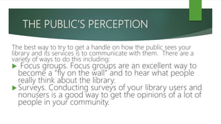 THE PUBLIC’S PERCEPTION
The best way to try to get a handle on how the public sees your
library and its services is to communicate with them. There are a
variety of ways to do this including:
 Focus groups. Focus groups are an excellent way to
become a “fly on the wall” and to hear what people
really think about the library.
Surveys. Conducting surveys of your library users and
nonusers is a good way to get the opinions of a lot of
people in your community.
 