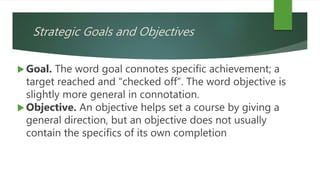 Strategic Goals and Objectives
 Goal. The word goal connotes specific achievement; a
target reached and “checked off”. The word objective is
slightly more general in connotation.
 Objective. An objective helps set a course by giving a
general direction, but an objective does not usually
contain the specifics of its own completion
 