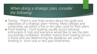 When doing a strategic plan, consider
the following:
 Timing - There is one final caution about the goals and
objectives of a strategic plan—timing. Most colleges and
universities use either a five or ten-year cycle for their plans.
 Front loading - Front loading usually occurs because
enthusiasm is high and everyone would like to see the plan
successfully completed. Another reason front loading occurs
is those who are determining the deadlines are used to
thinking in short one or two year timeframes.
 