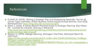 References
 O-Neill, M. (2018). Writing a Strategic Plan and Strategizing Generally: Tips for all
Library Types and Roles. Dublin Business School Library Annual Seminar, June 2018.
Retrieved from https://libguides.dbs.ie/seminar/2018
 Reed, S. (2016). A Library Board’s Practical Guide To Strategic Planning. Bryn Mawr,
PA. : Uunited for Libraries. ALA.org (). Retrieved
http://www.ala.org/united/sites/ala.org.united/files/content/trusteezone/practical-
guides/strategic-planning.pdf
 Steiner, G. (1979). Stategic planning. Michagan: Free Press. Retrieved March 02,
2019 from
https://books.google.com.ph/books?hl=en&lr=&id=EXoPC22vb4oC&oi=fnd&pg=
PR7&dq=strategic+planning&ots=5-
2MDRQrAK&sig=oGhTYZvyGiC38addHPOBMIcfG7Y&redir_esc=y#v=onepage&q=s
trategic%20planning&f=false
 