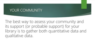 YOUR COMMUNITY
The best way to assess your community and
its support (or probable support) for your
library is to gather both quantitative data and
qualitative data.
 