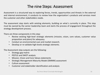 The nine Steps: Assessment
By Omar Abisaí Coronado Mondragón 16
Assessment is a structured way to exploring forces, trends, opportunities and threats in the external
and internal environment, it conducts to review how the organization´s products and services meet
the customer and other stakeholders needs.
The assessment step starts with existing elements, building on what´s currently in place. This step
must be owned by the senior leadership team and starts the process of engagement throughout the
strategy development process.
There are three components in this step:
• Review existing high-level strategic elements (mission, vision, core values, customer value
proposition and plans) for adequacy.
• Conduct an environmental scan and market research.
• Develop or re-validate high-levels strategic elements.
The Assessment step outputs are the following:
• Strategy gap matrix
• PESTLE and SWOT analysis
• Mission, Vision and Core Values statements
• Strategic Management Maturity Model (SMMM) assessment
• Culture assessment
• Customer and stakeholder identification and analysis
 