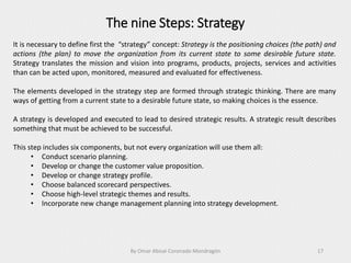 The nine Steps: Strategy
By Omar Abisaí Coronado Mondragón 17
It is necessary to define first the “strategy” concept: Strategy is the positioning choices (the path) and
actions (the plan) to move the organization from its current state to some desirable future state.
Strategy translates the mission and vision into programs, products, projects, services and activities
than can be acted upon, monitored, measured and evaluated for effectiveness.
The elements developed in the strategy step are formed through strategic thinking. There are many
ways of getting from a current state to a desirable future state, so making choices is the essence.
A strategy is developed and executed to lead to desired strategic results. A strategic result describes
something that must be achieved to be successful.
This step includes six components, but not every organization will use them all:
• Conduct scenario planning.
• Develop or change the customer value proposition.
• Develop or change strategy profile.
• Choose balanced scorecard perspectives.
• Choose high-level strategic themes and results.
• Incorporate new change management planning into strategy development.
 