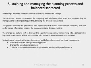 Sustaining and managing the planning process and
balanced scorecard
By Omar Abisaí Coronado Mondragón 31
Sustaining a balanced scorecard involves structure, process and change.
The structure creates a framework for assigning and reinforcing clear roles and responsibility for
managing and updating strategy without making the process bureaucratic.
The process involves the procedures and operations that impact the balanced scorecard, and how
performance information impacts the management and decision making.
The change is a cultural shift in the way the organization operates, transforming into a collaborative,
high-trust environment where performance information drives continuous improvement.
Sustaining and managing the planning process and balanced scorecard has three components:
• Institutionalize the strategic thinking process
• Change the agenda's management
• Cultivate a culture of continuous improvement leading to high performance
 
