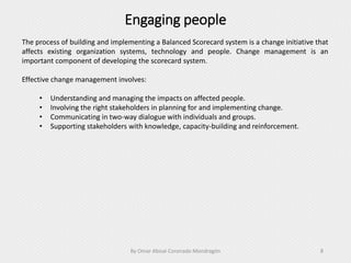 Engaging people
By Omar Abisaí Coronado Mondragón 8
The process of building and implementing a Balanced Scorecard system is a change initiative that
affects existing organization systems, technology and people. Change management is an
important component of developing the scorecard system.
Effective change management involves:
• Understanding and managing the impacts on affected people.
• Involving the right stakeholders in planning for and implementing change.
• Communicating in two-way dialogue with individuals and groups.
• Supporting stakeholders with knowledge, capacity-building and reinforcement.
 