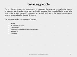 Engaging people
By Omar Abisaí Coronado Mondragón 9
The key change management requirements by engaging a diverse group in the planning process
to maximize buy-in and create a more actionable strategic plan. Instead of being pawns who
need to be “change managed” employees are actively involved in the planning process and
become ambassadors for the new directions.
The following are key components of change:
• Vision
• Actionable strategy
• Capabilities
• Incentives (motivation and engagement)
• Resources
• Urgency
 