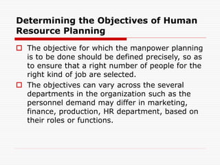 Determining the Objectives of Human
Resource Planning
 The objective for which the manpower planning
is to be done should be defined precisely, so as
to ensure that a right number of people for the
right kind of job are selected.
 The objectives can vary across the several
departments in the organization such as the
personnel demand may differ in marketing,
finance, production, HR department, based on
their roles or functions.
 