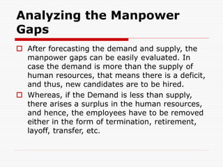 Analyzing the Manpower
Gaps
 After forecasting the demand and supply, the
manpower gaps can be easily evaluated. In
case the demand is more than the supply of
human resources, that means there is a deficit,
and thus, new candidates are to be hired.
 Whereas, if the Demand is less than supply,
there arises a surplus in the human resources,
and hence, the employees have to be removed
either in the form of termination, retirement,
layoff, transfer, etc.
 