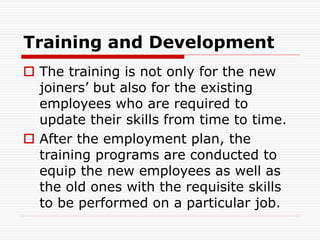 Training and Development
 The training is not only for the new
joiners’ but also for the existing
employees who are required to
update their skills from time to time.
 After the employment plan, the
training programs are conducted to
equip the new employees as well as
the old ones with the requisite skills
to be performed on a particular job.
 