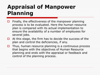Appraisal of Manpower
Planning
 Finally, the effectiveness of the manpower planning
process is to be evaluated. Here the human resource
plan is compared with its actual implementation to
ensure the availability of a number of employees for
several jobs.
 At this stage, the firm has to decide the success of the
plan and control the deficiencies, if any.
 Thus, human resource planning is a continuous process
that begins with the objectives of Human Resource
planning and ends with the appraisal or feedback and
control of the planning process.
 