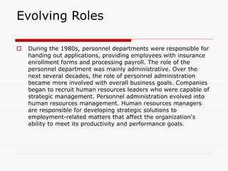 Evolving Roles
 During the 1980s, personnel departments were responsible for
handing out applications, providing employees with insurance
enrollment forms and processing payroll. The role of the
personnel department was mainly administrative. Over the
next several decades, the role of personnel administration
became more involved with overall business goals. Companies
began to recruit human resources leaders who were capable of
strategic management. Personnel administration evolved into
human resources management. Human resources managers
are responsible for developing strategic solutions to
employment-related matters that affect the organization's
ability to meet its productivity and performance goals.
 