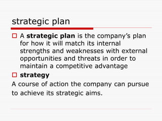 strategic plan
 A strategic plan is the company’s plan
for how it will match its internal
strengths and weaknesses with external
opportunities and threats in order to
maintain a competitive advantage
 strategy
A course of action the company can pursue
to achieve its strategic aims.
 