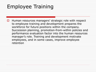 Employee Training
 Human resources managers’ strategic role with respect
to employee training and development prepares the
workforce for future positions within the company.
Succession planning, promotion-from-within policies and
performance evaluation factor into the human resources
manager’s role. Training and development motivate
employees, and in some cases, improve employee
retention
 