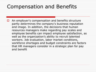Compensation and Benefits
 An employer's compensation and benefits structure
partly determines the company's business reputation
and image. In addition, the decisions that human
resources managers make regarding pay scales and
employee benefits can impact employee satisfaction, as
well as the organization’s ability to recruit talented
workers. Job evaluation, labor market conditions,
workforce shortages and budget constraints are factors
that HR managers consider in a strategic plan for pay
and benefit
 