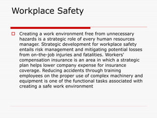 Workplace Safety
 Creating a work environment free from unnecessary
hazards is a strategic role of every human resources
manager. Strategic development for workplace safety
entails risk management and mitigating potential losses
from on-the-job injuries and fatalities. Workers'
compensation insurance is an area in which a strategic
plan helps lower company expense for insurance
coverage. Reducing accidents through training
employees on the proper use of complex machinery and
equipment is one of the functional tasks associated with
creating a safe work environment
 