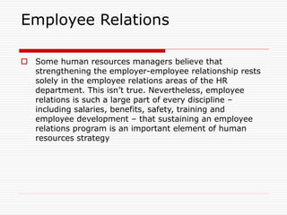 Employee Relations
 Some human resources managers believe that
strengthening the employer-employee relationship rests
solely in the employee relations areas of the HR
department. This isn’t true. Nevertheless, employee
relations is such a large part of every discipline –
including salaries, benefits, safety, training and
employee development – that sustaining an employee
relations program is an important element of human
resources strategy
 