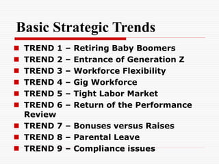 Basic Strategic Trends
 TREND 1 – Retiring Baby Boomers
 TREND 2 – Entrance of Generation Z
 TREND 3 – Workforce Flexibility
 TREND 4 – Gig Workforce
 TREND 5 – Tight Labor Market
 TREND 6 – Return of the Performance
Review
 TREND 7 – Bonuses versus Raises
 TREND 8 – Parental Leave
 TREND 9 – Compliance issues
 