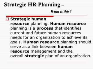 Strategic HR Planning –
What is this?
 Strategic human
resource planning. Human resource
planning is a process that identifies
current and future human resources
needs for an organization to achieve its
goals. Human resource planning should
serve as a link between human
resource management and the
overall strategic plan of an organization.
 