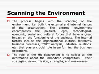 Scanning the Environment
 The process begins with the scanning of the
environment, i.e. both the external and internal factors
of the organization. The external environment
encompasses the political, legal, technological,
economic, social and cultural forces that have a great
impact on the functioning of the business. The internal
factors include the organizational culture, hierarchy,
business processes, SWOT analysis, industrial relations,
etc. that play a crucial role in performing the business
operations.
 The role of the HR department is to collect all the
information about the immediate competitors – their
strategies, vision, mission, strengths, and weaknesses
 