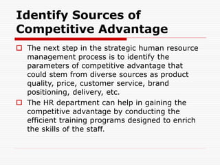 Identify Sources of
Competitive Advantage
 The next step in the strategic human resource
management process is to identify the
parameters of competitive advantage that
could stem from diverse sources as product
quality, price, customer service, brand
positioning, delivery, etc.
 The HR department can help in gaining the
competitive advantage by conducting the
efficient training programs designed to enrich
the skills of the staff.
 