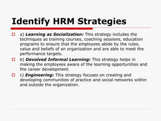 Identify HRM Strategies
 a) Learning as Socialization: This strategy includes the
techniques as training courses, coaching sessions, education
programs to ensure that the employees abide by the rules,
value and beliefs of an organization and are able to meet the
performance targets.
 b) Devolved Informal Learning: This strategy helps in
making the employees aware of the learning opportunities and
the career development.
 c) Engineering: This strategy focuses on creating and
developing communities of practice and social networks within
and outside the organization.
 