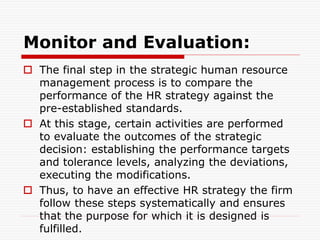 Monitor and Evaluation:
 The final step in the strategic human resource
management process is to compare the
performance of the HR strategy against the
pre-established standards.
 At this stage, certain activities are performed
to evaluate the outcomes of the strategic
decision: establishing the performance targets
and tolerance levels, analyzing the deviations,
executing the modifications.
 Thus, to have an effective HR strategy the firm
follow these steps systematically and ensures
that the purpose for which it is designed is
fulfilled.
 