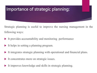 Importance of strategic planning:
Strategic planning is useful to improve the nursing management in the
following ways:
 It provides accountability and monitoring performance
 It helps in setting a planning program.
 It integrates strategic planning with operational and financial plans.
 It concentrates more on strategic issues.
 It improves knowledge and skills in strategic planning.
 