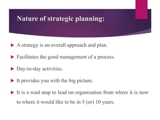 Nature of strategic planning:
 A strategy is an overall approach and plan.
 Facilitates the good management of a process.
 Day-to-day activities.
 It provides you with the big picture.
 It is a road map to lead on organization from where it is now
to where it would like to be in 5 (or) 10 years.
 