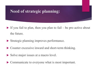 Need of strategic planning:
 If you fail to plan, then you plan to fail – be pro active about
the future.
 Strategic planning improves performance.
 Counter excessive inward and short-term thinking.
 Solve major issues at a macro level.
 Communicate to everyone what is most important.
 