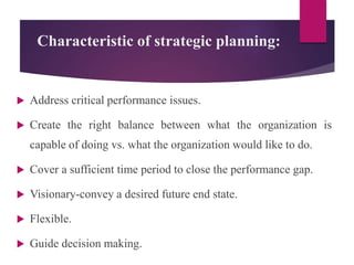 Characteristic of strategic planning:
 Address critical performance issues.
 Create the right balance between what the organization is
capable of doing vs. what the organization would like to do.
 Cover a sufficient time period to close the performance gap.
 Visionary-convey a desired future end state.
 Flexible.
 Guide decision making.
 