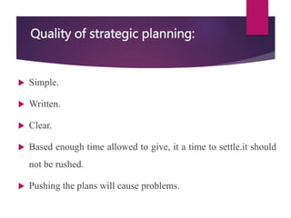 Quality of strategic planning:
 Simple.
 Written.
 Clear.
 Based enough time allowed to give, it a time to settle.it should
not be rushed.
 Pushing the plans will cause problems.
 