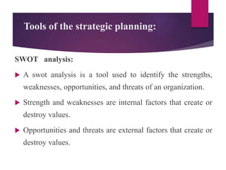 Tools of the strategic planning:
SWOT analysis:
 A swot analysis is a tool used to identify the strengths,
weaknesses, opportunities, and threats of an organization.
 Strength and weaknesses are internal factors that create or
destroy values.
 Opportunities and threats are external factors that create or
destroy values.
 