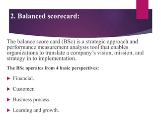 2. Balanced scorecard:
The balance score card (BSc) is a strategic approach and
performance measurement analysis tool that enables
organizations to translate a company’s vision, mission, and
strategy in to implementation.
The BSc operates from 4 basic perspectives:
 Financial.
 Customer.
 Business process.
 Learning and growth.
 