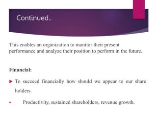 Continued..
This enables an organization to monitor their present
performance and analyze their position to perform in the future.
Financial:
 To succeed financially how should we appear to our share
holders.
 Productivity, sustained shareholders, revenue growth.
 