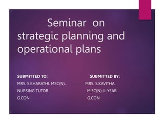 Seminar on
strategic planning and
operational plans
SUBMITTED TO: SUBMITTED BY:
MRS. S.BHARATHI. MSC(N)., MRS. S.KAVITHA.
NURSING TUTOR M.SC(N)-II-YEAR
G.CON G.CON
 