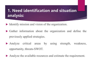 1. Need identification and situation
analysis:
 Identify mission and vision of the organization.
 Gather information about the organization and define the
previously applied strategies.
 Analyze critical areas by using strength, weakness,
opportunity, threats-SWOT.
 Analyze the available resources and estimate the requirement.
 