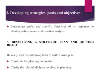 2. Developing strategies, goals and objectives:
 Long-range goals, and specific objectives of its responses to
identify critical issues and situation analysis.
3. DEVELOPING A STRATEGIC PLAN AND GETTING
READY:
Be ready with the following tasks to build a word plan:
 Constitute the planning committee.
 Clarify the roles of all those involved in planning.
 