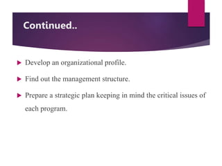 Continued..
 Develop an organizational profile.
 Find out the management structure.
 Prepare a strategic plan keeping in mind the critical issues of
each program.
 