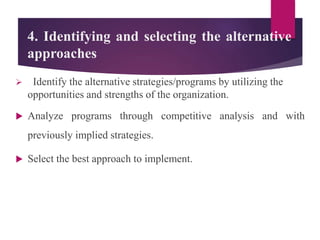 4. Identifying and selecting the alternative
approaches
 Identify the alternative strategies/programs by utilizing the
opportunities and strengths of the organization.
 Analyze programs through competitive analysis and with
previously implied strategies.
 Select the best approach to implement.
 