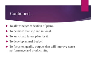 Continued..
 To allow better execution of plans.
 To be more realistic and rational.
 To anticipate future plan for it.
 To develop annual budget.
 To focus on quality outputs that will improve nurse
performance and productivity.
 