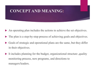 CONCEPT AND MEANING:
 An operating plan includes the actions to achieve the set objectives.
 The plan is a step-by-step process of achieving goals and objectives.
 Goals of strategic and operational plans are the same, but they differ
in their objectives.
 It includes planning for the budget, organizational structure ,quality
monitoring process, new programs, and directions to
managers/leaders.
 