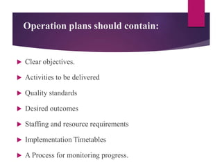 Operation plans should contain:
 Clear objectives.
 Activities to be delivered
 Quality standards
 Desired outcomes
 Staffing and resource requirements
 Implementation Timetables
 A Process for monitoring progress.
 