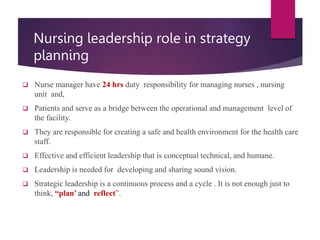 Nursing leadership role in strategy
planning
 Nurse manager have 24 hrs duty responsibility for managing nurses , nursing
unit and,
 Patients and serve as a bridge between the operational and management level of
the facility.
 They are responsible for creating a safe and health environment for the health care
staff.
 Effective and efficient leadership that is conceptual technical, and humane.
 Leadership is needed for developing and sharing sound vision.
 Strategic leadership is a continuous process and a cycle . It is not enough just to
think, “plan’ and reflect”.
 