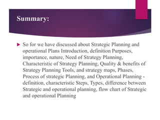 Summary:
 So for we have discussed about Strategic Planning and
operational Plans Introduction, definition Purposes,
importance, nature, Need of Strategy Planning,
Characteristic of Strategy Planning, Quality & benefits of
Strategy Planning Tools, and strategy maps, Phases,
Process of strategic Planning, and Operational Planning -
definition, characteristic Steps, Types, difference between
Strategic and operational planning, flow chart of Strategic
and operational Planning
 